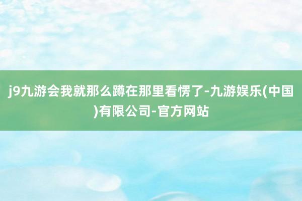 j9九游会我就那么蹲在那里看愣了-九游娱乐(中国)有限公司-官方网站