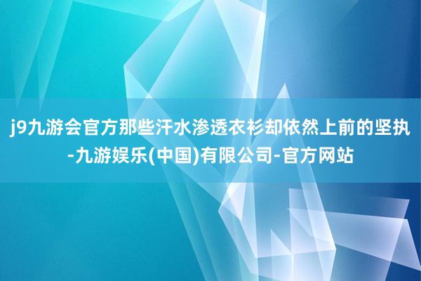 j9九游会官方那些汗水渗透衣衫却依然上前的坚执-九游娱乐(中国)有限公司-官方网站