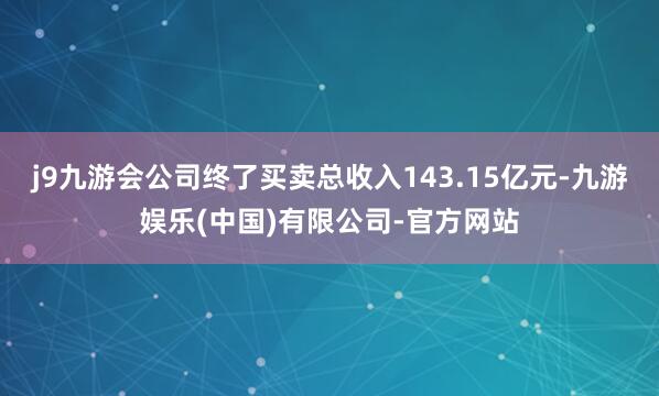 j9九游会公司终了买卖总收入143.15亿元-九游娱乐(中国)有限公司-官方网站