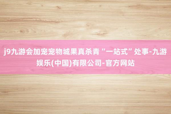 j9九游会加宠宠物城果真杀青“一站式”处事-九游娱乐(中国)有限公司-官方网站