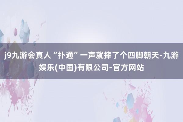j9九游会真人“扑通”一声就摔了个四脚朝天-九游娱乐(中国)有限公司-官方网站