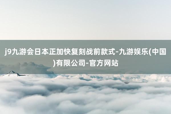 j9九游会日本正加快复刻战前款式-九游娱乐(中国)有限公司-官方网站