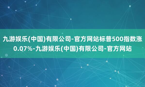 九游娱乐(中国)有限公司-官方网站标普500指数涨0.07%-九游娱乐(中国)有限公司-官方网站