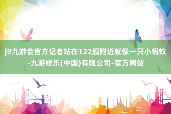 j9九游会官方记者站在122舰附近就像一只小蚂蚁-九游娱乐(中国)有限公司-官方网站