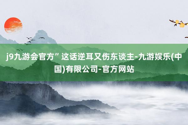 j9九游会官方”这话逆耳又伤东谈主-九游娱乐(中国)有限公司-官方网站