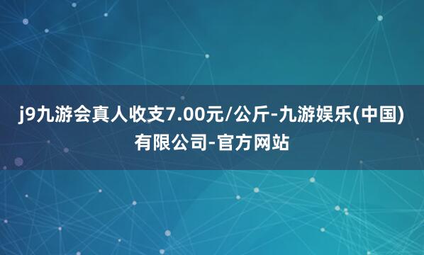 j9九游会真人收支7.00元/公斤-九游娱乐(中国)有限公司-官方网站