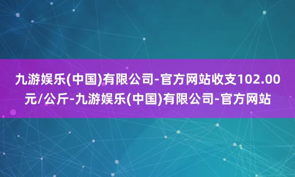 九游娱乐(中国)有限公司-官方网站收支102.00元/公斤-九游娱乐(中国)有限公司-官方网站
