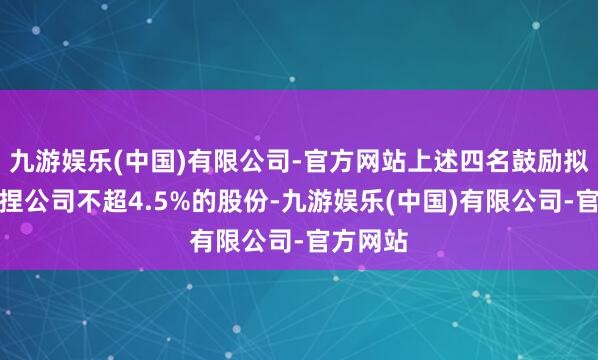 九游娱乐(中国)有限公司-官方网站上述四名鼓励拟意想减捏公司不超4.5%的股份-九游娱乐(中国)有限公司-官方网站