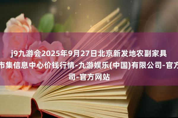 j9九游会2025年9月27日北京新发地农副家具批发市集信息中心价钱行情-九游娱乐(中国)有限公司-官方网站