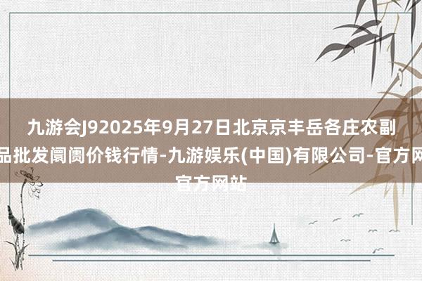九游会J92025年9月27日北京京丰岳各庄农副居品批发阛阓价钱行情-九游娱乐(中国)有限公司-官方网站
