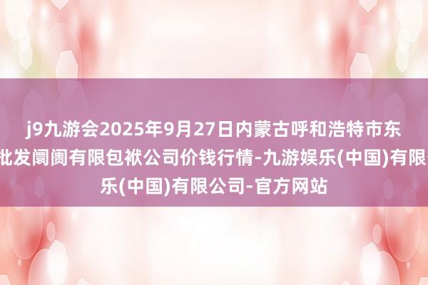 j9九游会2025年9月27日内蒙古呼和浩特市东瓦窑农副居品批发阛阓有限包袱公司价钱行情-九游娱乐(中国)有限公司-官方网站