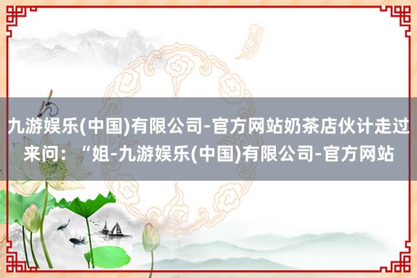九游娱乐(中国)有限公司-官方网站奶茶店伙计走过来问：“姐-九游娱乐(中国)有限公司-官方网站