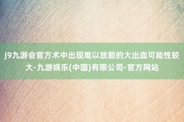 j9九游会官方术中出现难以放胆的大出血可能性较大-九游娱乐(中国)有限公司-官方网站