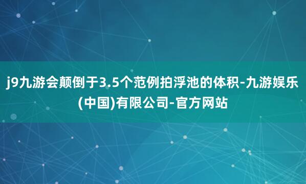 j9九游会颠倒于3.5个范例拍浮池的体积-九游娱乐(中国)有限公司-官方网站