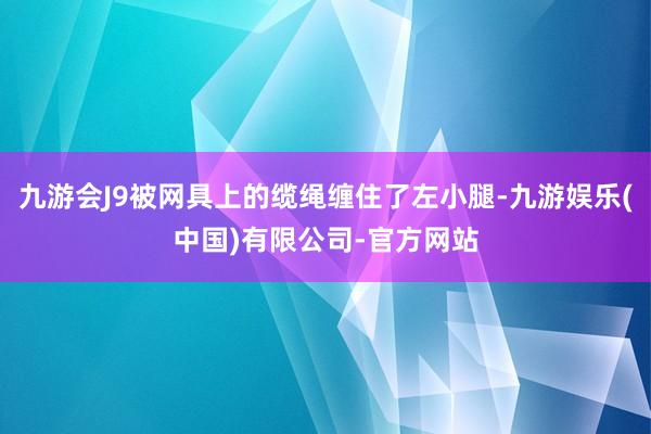 九游会J9被网具上的缆绳缠住了左小腿-九游娱乐(中国)有限公司-官方网站