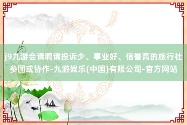 j9九游会请聘请投诉少、事业好、信誉高的旅行社参团或协作-九游娱乐(中国)有限公司-官方网站