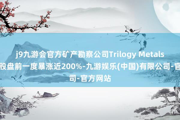 j9九游会官方矿产勘察公司Trilogy Metals好意思股盘前一度暴涨近200%-九游娱乐(中国)有限公司-官方网站