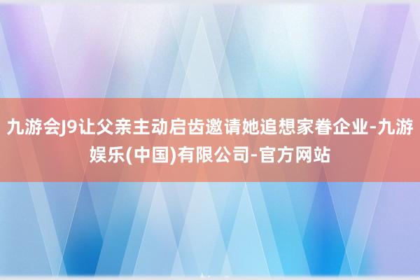 九游会J9让父亲主动启齿邀请她追想家眷企业-九游娱乐(中国)有限公司-官方网站