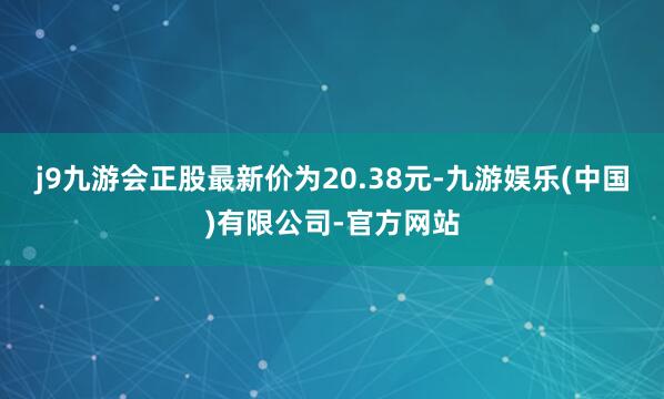 j9九游会正股最新价为20.38元-九游娱乐(中国)有限公司-官方网站