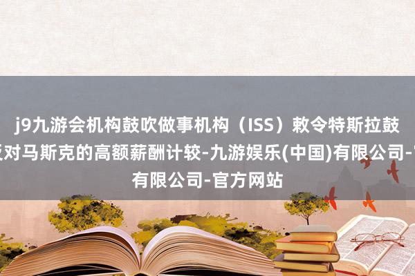 j9九游会机构鼓吹做事机构（ISS）敕令特斯拉鼓吹投票反对马斯克的高额薪酬计较-九游娱乐(中国)有限公司-官方网站