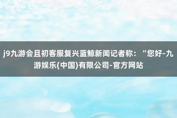 j9九游会且初客服复兴蓝鲸新闻记者称:“您好-九游娱乐(中国)有限公司-官方网站