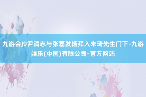 九游会J9尹清志与张磊发扬拜入朱琦先生门下-九游娱乐(中国)有限公司-官方网站
