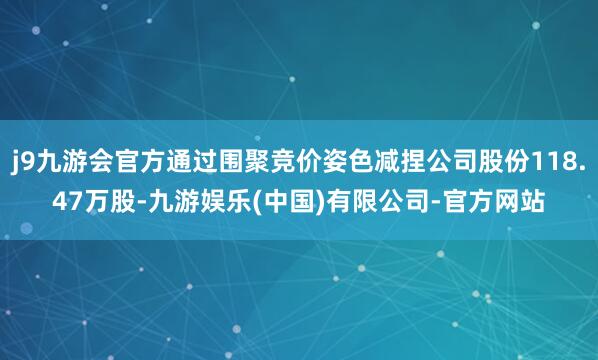 j9九游会官方通过围聚竞价姿色减捏公司股份118.47万股-九游娱乐(中国)有限公司-官方网站