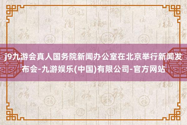 j9九游会真人国务院新闻办公室在北京举行新闻发布会-九游娱乐(中国)有限公司-官方网站