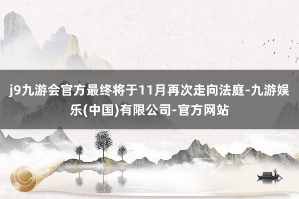 j9九游会官方最终将于11月再次走向法庭-九游娱乐(中国)有限公司-官方网站