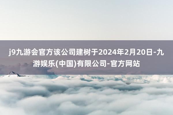 j9九游会官方该公司建树于2024年2月20日-九游娱乐(中国)有限公司-官方网站