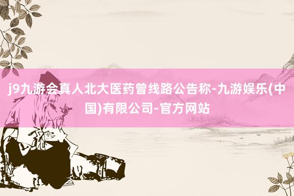 j9九游会真人北大医药曾线路公告称-九游娱乐(中国)有限公司-官方网站