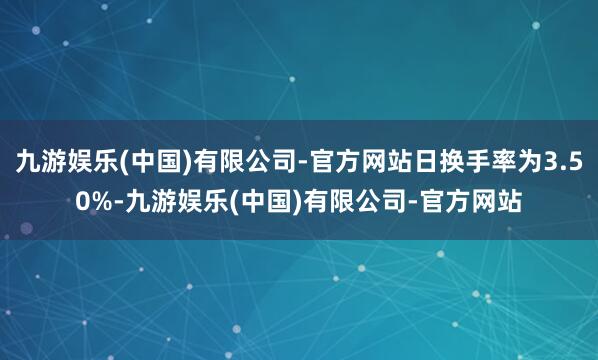 九游娱乐(中国)有限公司-官方网站日换手率为3.50%-九游娱乐(中国)有限公司-官方网站