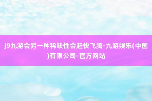 j9九游会另一种稀缺性会赶快飞腾-九游娱乐(中国)有限公司-官方网站