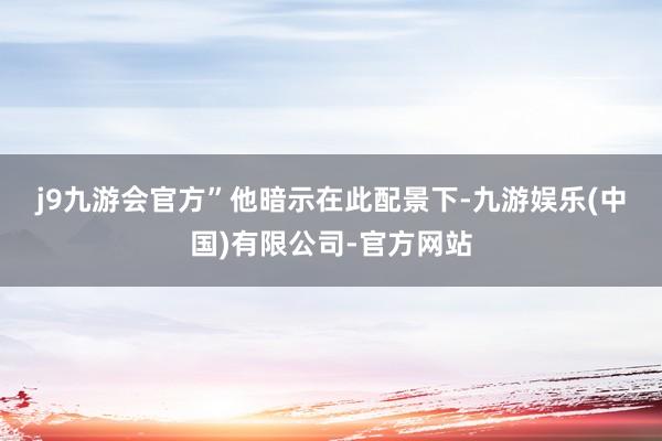 j9九游会官方”　　他暗示在此配景下-九游娱乐(中国)有限公司-官方网站