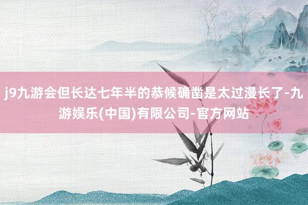 j9九游会但长达七年半的恭候确凿是太过漫长了-九游娱乐(中国)有限公司-官方网站