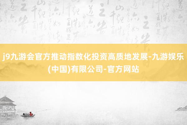 j9九游会官方推动指数化投资高质地发展-九游娱乐(中国)有限公司-官方网站