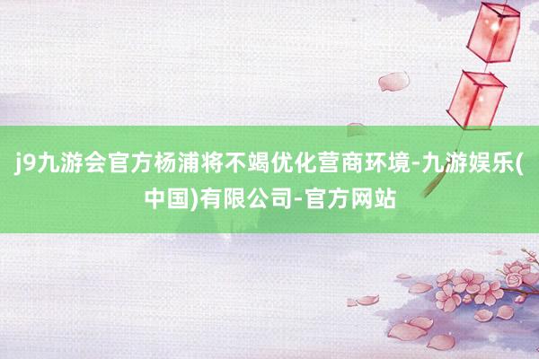j9九游会官方杨浦将不竭优化营商环境-九游娱乐(中国)有限公司-官方网站