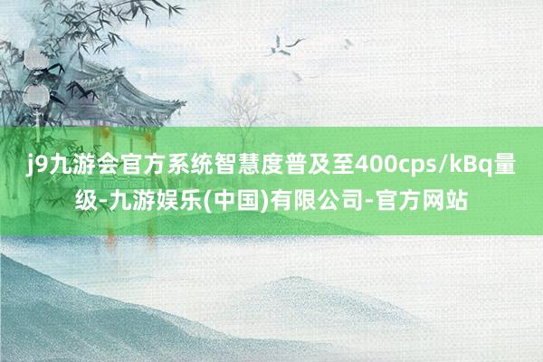 j9九游会官方系统智慧度普及至400cps/kBq量级-九游娱乐(中国)有限公司-官方网站