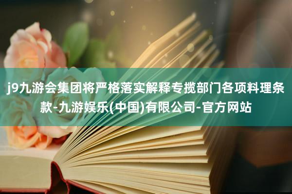 j9九游会集团将严格落实解释专揽部门各项料理条款-九游娱乐(中国)有限公司-官方网站