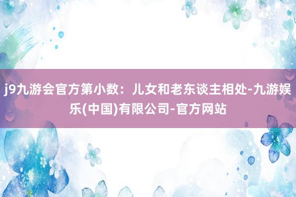j9九游会官方第小数：儿女和老东谈主相处-九游娱乐(中国)有限公司-官方网站