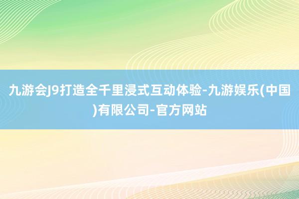 九游会J9打造全千里浸式互动体验-九游娱乐(中国)有限公司-官方网站