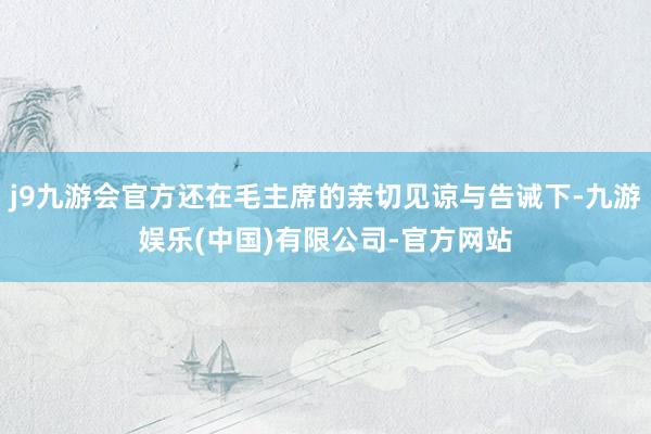 j9九游会官方还在毛主席的亲切见谅与告诫下-九游娱乐(中国)有限公司-官方网站