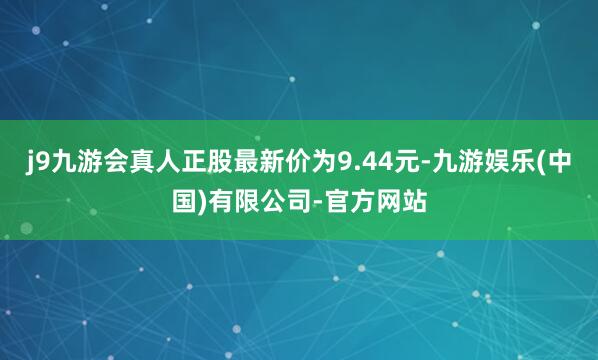 j9九游会真人正股最新价为9.44元-九游娱乐(中国)有限公司-官方网站