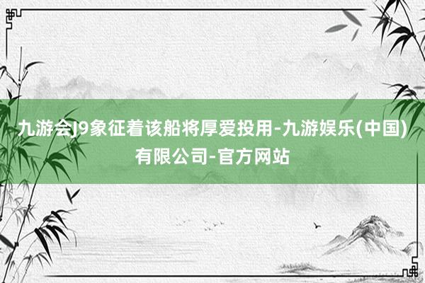 九游会J9象征着该船将厚爱投用-九游娱乐(中国)有限公司-官方网站