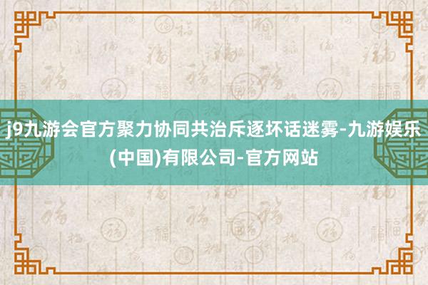 j9九游会官方聚力协同共治斥逐坏话迷雾-九游娱乐(中国)有限公司-官方网站