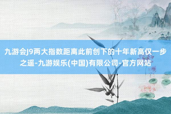 九游会J9两大指数距离此前创下的十年新高仅一步之遥-九游娱乐(中国)有限公司-官方网站