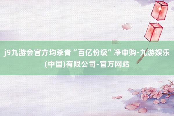 j9九游会官方均杀青“百亿份级”净申购-九游娱乐(中国)有限公司-官方网站