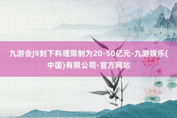 九游会J9刻下料理限制为20-50亿元-九游娱乐(中国)有限公司-官方网站
