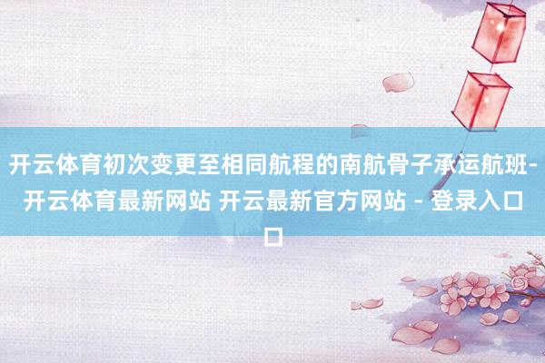 开云体育初次变更至相同航程的南航骨子承运航班-开云体育最新网站 开云最新官方网站 - 登录入口