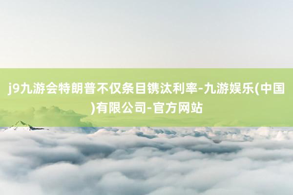 j9九游会特朗普不仅条目镌汰利率-九游娱乐(中国)有限公司-官方网站